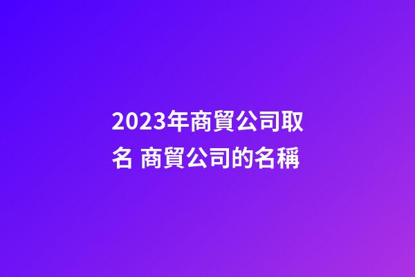 2023年商貿公司取名 商貿公司的名稱-第1張-公司起名-玄機派